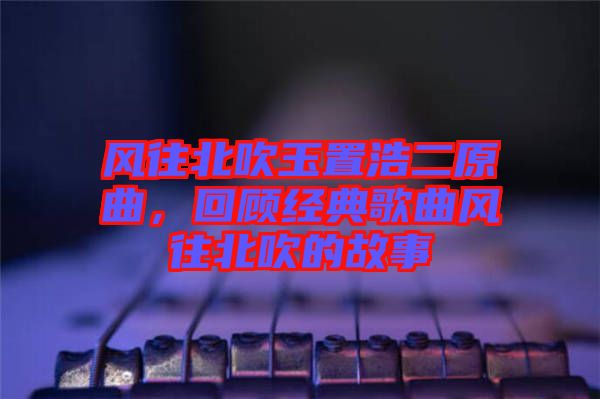風(fēng)往北吹玉置浩二原曲，回顧經(jīng)典歌曲風(fēng)往北吹的故事