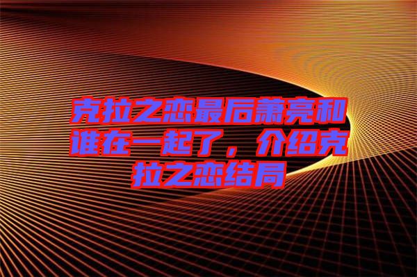 克拉之戀最后蕭亮和誰在一起了，介紹克拉之戀結(jié)局