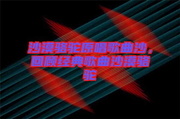 沙漠駱駝原唱歌曲沙，回顧經(jīng)典歌曲沙漠駱駝