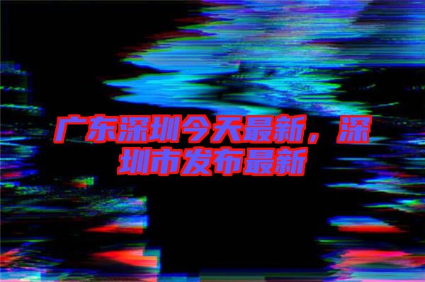 廣東深圳今天最新，深圳市發(fā)布最新