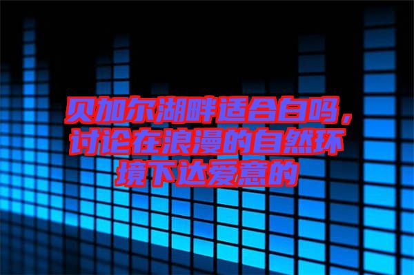 貝加爾湖畔適合白嗎，討論在浪漫的自然環(huán)境下達(dá)愛意的