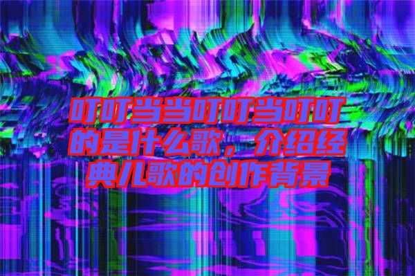 叮叮當當叮叮當叮叮的是什么歌，介紹經(jīng)典兒歌的創(chuàng)作背景