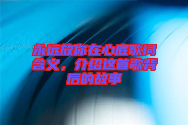 永遠(yuǎn)放你在心底歌詞含義，介紹這首歌背后的故事