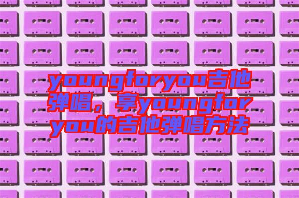 youngforyou吉他彈唱，享youngforyou的吉他彈唱方法