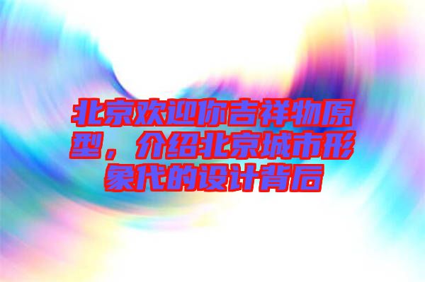 北京歡迎你吉祥物原型，介紹北京城市形象代的設(shè)計背后