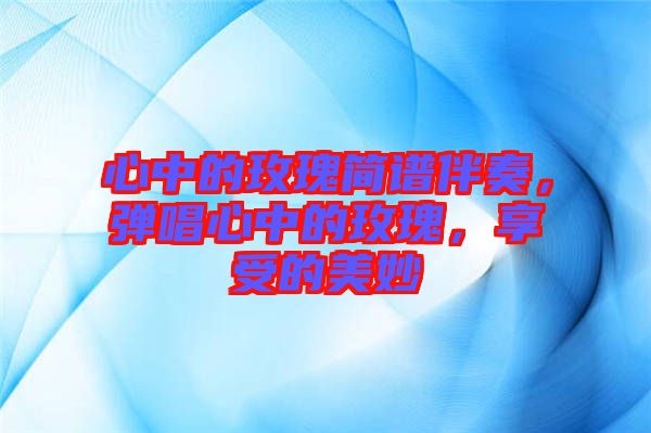 心中的玫瑰簡譜伴奏，彈唱心中的玫瑰，享受的美妙