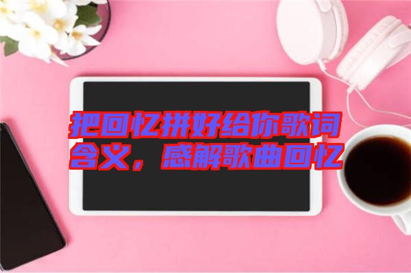 把回憶拼好給你歌詞含義，感解歌曲回憶