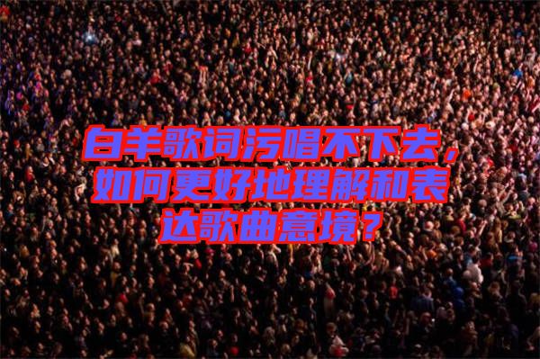 白羊歌詞污唱不下去，如何更好地理解和表達(dá)歌曲意境？