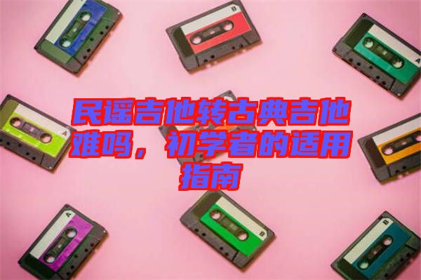 民謠吉他轉(zhuǎn)古典吉他難嗎，初學者的適用指南
