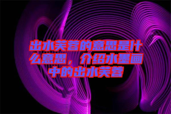 出水芙蓉的意思是什么意思，介紹水墨畫中的出水芙蓉