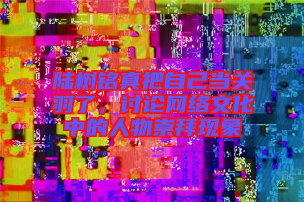 陸樹銘真把自己當(dāng)關(guān)羽了，討論網(wǎng)絡(luò)文化中的人物崇拜現(xiàn)象