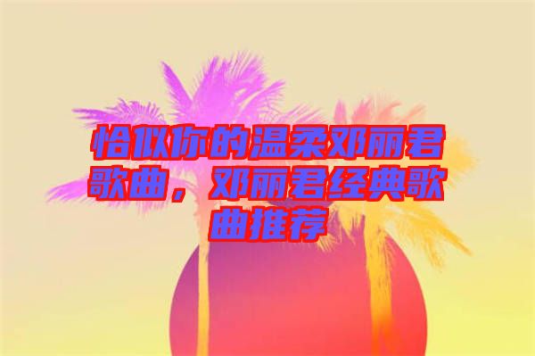 恰似你的溫柔鄧麗君歌曲，鄧麗君經(jīng)典歌曲推薦