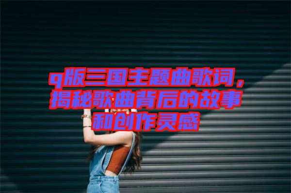 q版三國(guó)主題曲歌詞，揭秘歌曲背后的故事和創(chuàng)作靈感