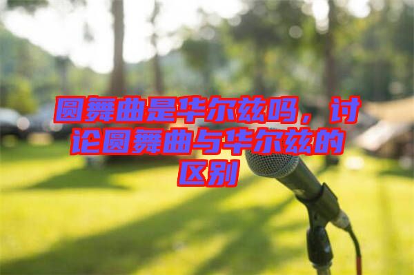 圓舞曲是華爾茲嗎，討論圓舞曲與華爾茲的區(qū)別