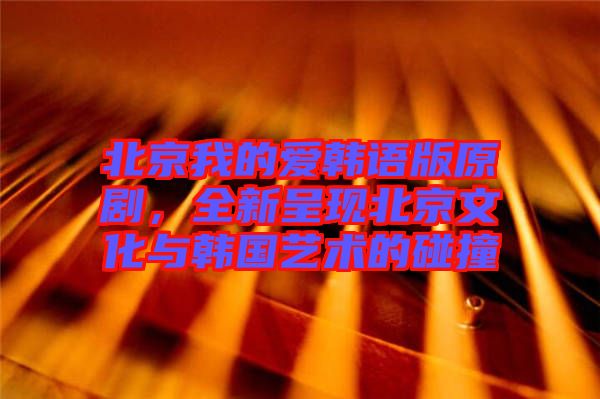 北京我的愛韓語版原劇，全新呈現(xiàn)北京文化與韓國藝術(shù)的碰撞