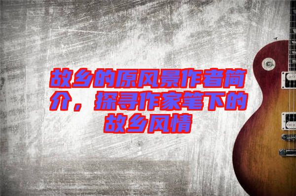 故鄉(xiāng)的原風景作者簡介，探尋作家筆下的故鄉(xiāng)風情