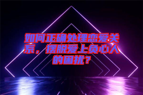 如何正確處理戀愛關系，擺脫愛上負心人的困擾？