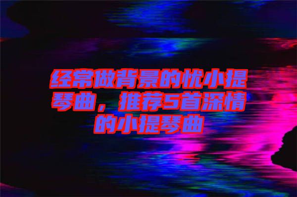 經(jīng)常做背景的憂小提琴曲，推薦5首深情的小提琴曲