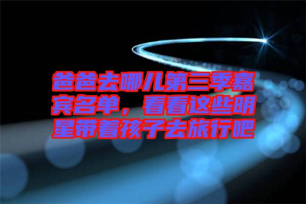 爸爸去哪兒第三季嘉賓名單，看看這些明星帶著孩子去旅行吧