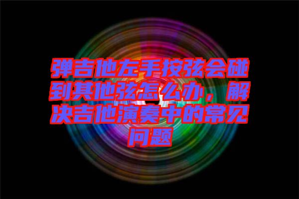 彈吉他左手按弦會(huì)碰到其他弦怎么辦，解決吉他演奏中的常見(jiàn)問(wèn)題
