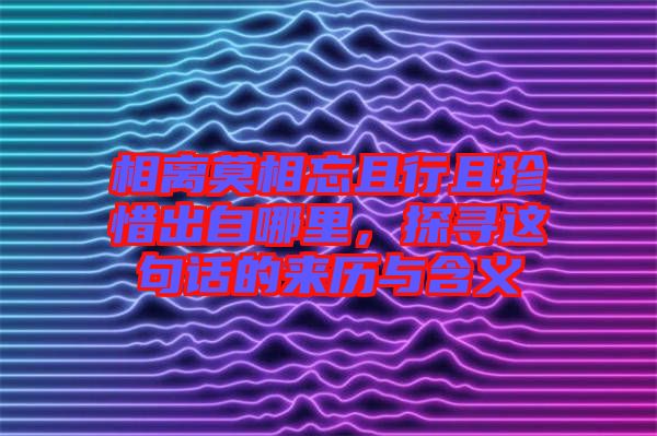 相離莫相忘且行且珍惜出自哪里，探尋這句話的來(lái)歷與含義
