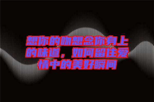 想你的吻想念你身上的味道，如何留住愛(ài)情中的美好瞬間