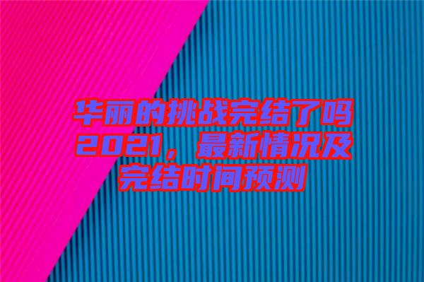 華麗的挑戰(zhàn)完結(jié)了嗎2021，最新情況及完結(jié)時間預測