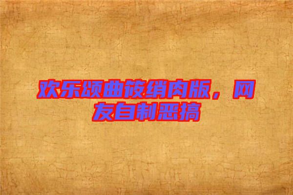 歡樂頌曲筱綃肉版，網(wǎng)友自制惡搞
