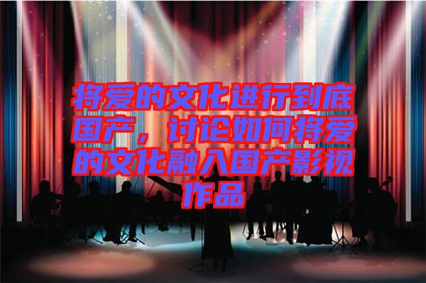 將愛的文化進行到底國產，討論如何將愛的文化融入國產影視作品