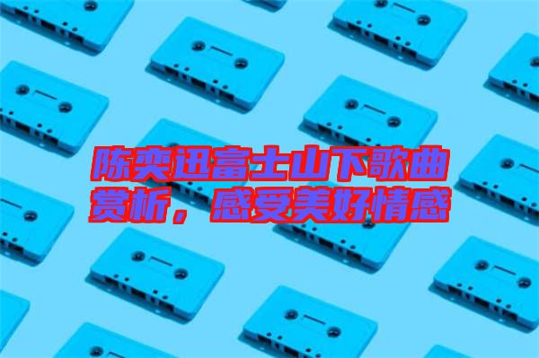 陳奕迅富士山下歌曲賞析，感受美好情感