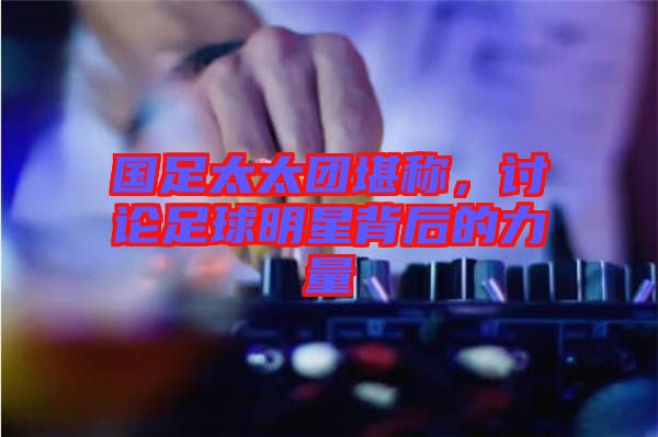 國足太太團(tuán)堪稱，討論足球明星背后的力量