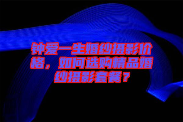 鐘愛一生婚紗攝影價格，如何選購精品婚紗攝影套餐？