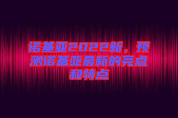 諾基亞2022新，預(yù)測諾基亞最新的亮點和特點