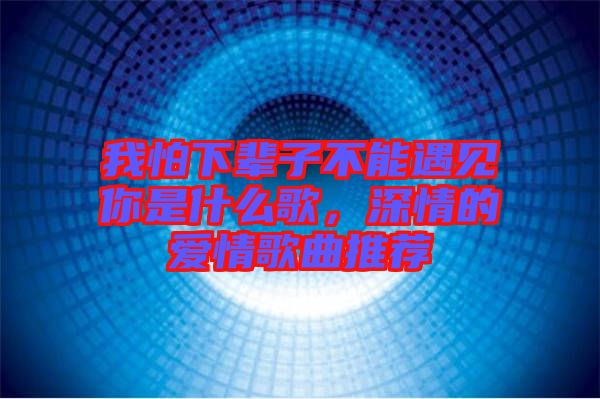 我怕下輩子不能遇見你是什么歌，深情的愛情歌曲推薦