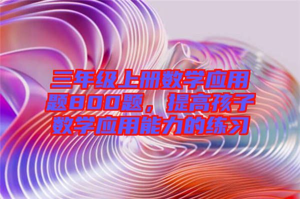 三年級(jí)上冊(cè)數(shù)學(xué)應(yīng)用題800題，提高孩子數(shù)學(xué)應(yīng)用能力的練習(xí)