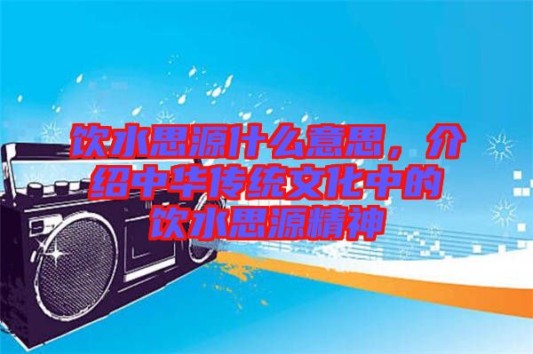 飲水思源什么意思，介紹中華傳統(tǒng)文化中的飲水思源精神