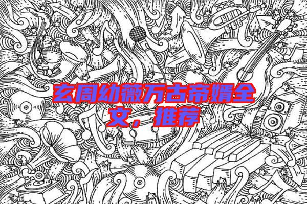 玄周幼薇萬古帝婿全文，推薦