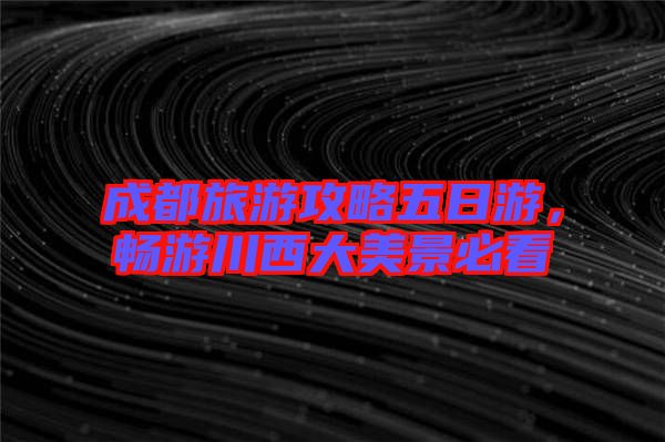 成都旅游攻略五日游，暢游川西大美景必看