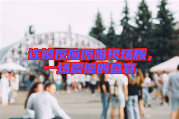 連鎖反應(yīng)原唱現(xiàn)場版，一場震撼的盛宴