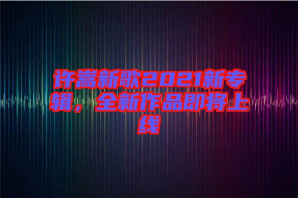 許嵩新歌2021新專輯，全新作品即將上線