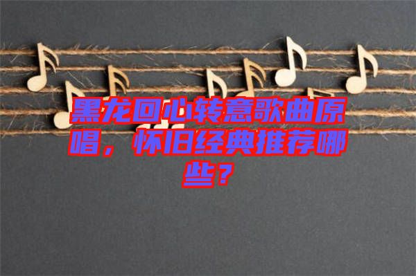 黑龍回心轉(zhuǎn)意歌曲原唱，懷舊經(jīng)典推薦哪些？