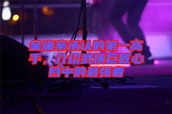 金庸親承認(rèn)的第一高手，介紹武俠巨匠心目中的最強(qiáng)者