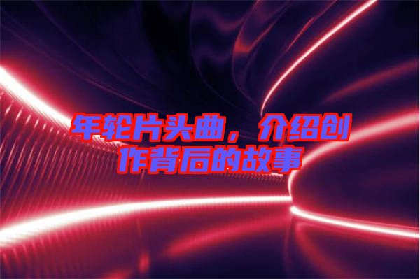 年輪片頭曲，介紹創(chuàng)作背后的故事
