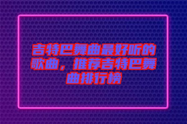 吉特巴舞曲最好聽的歌曲，推薦吉特巴舞曲排行榜