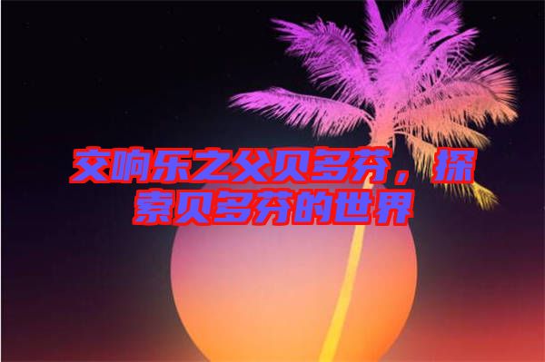 交響樂之父貝多芬，探索貝多芬的世界