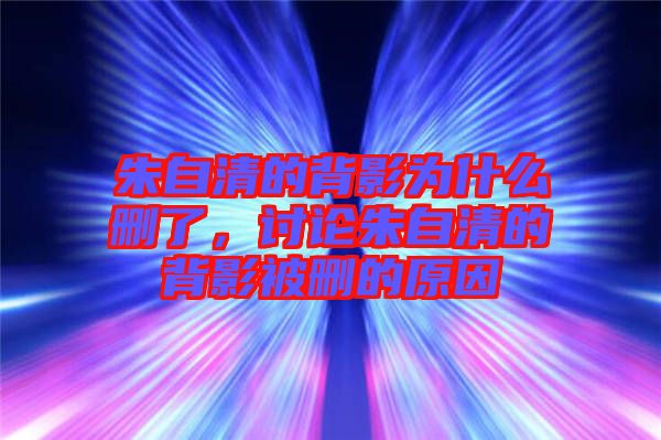 朱自清的背影為什么刪了，討論朱自清的背影被刪的原因
