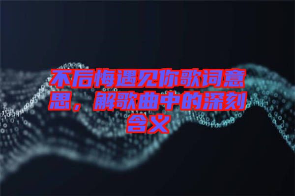 不后悔遇見(jiàn)你歌詞意思，解歌曲中的深刻含義