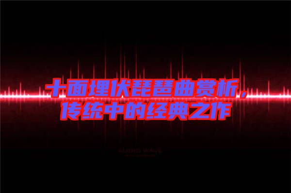 十面埋伏琵琶曲賞析，傳統(tǒng)中的經(jīng)典之作