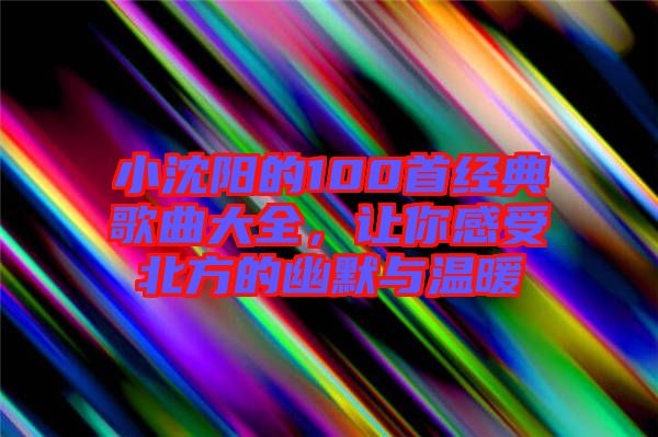 小沈陽(yáng)的100首經(jīng)典歌曲大全，讓你感受北方的幽默與溫暖