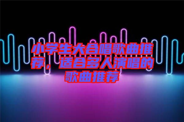 小學(xué)生大合唱歌曲推薦，適合多人演唱的歌曲推薦